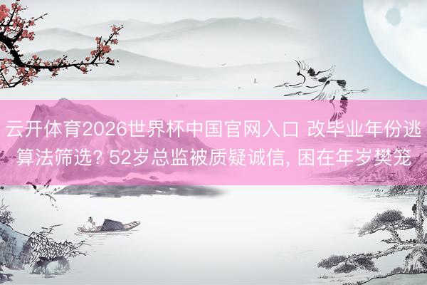 云开体育2026世界杯中国官网入口 改毕业年份逃算法筛选? 52岁总监被质疑诚信， 困在年岁樊笼
