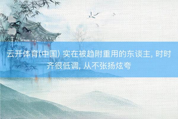 云开体育(中国) 实在被趋附重用的东谈主, 时时齐很低调, 从不张扬炫夸