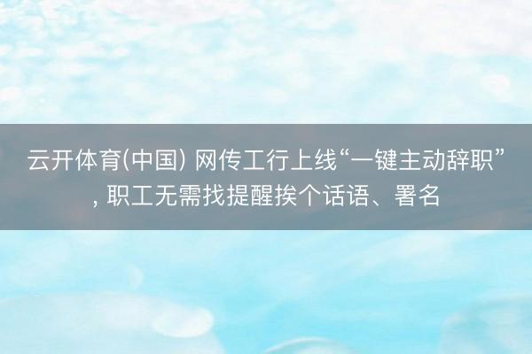 云开体育(中国) 网传工行上线“一键主动辞职”， 职工无需找提醒挨个话语、署名