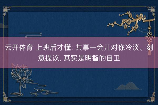 云开体育 上班后才懂: 共事一会儿对你冷淡、刻意提议， 其实是明智的自卫