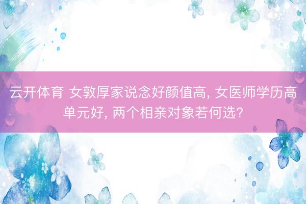 云开体育 女敦厚家说念好颜值高， 女医师学历高单元好， 两个相亲对象若何选?