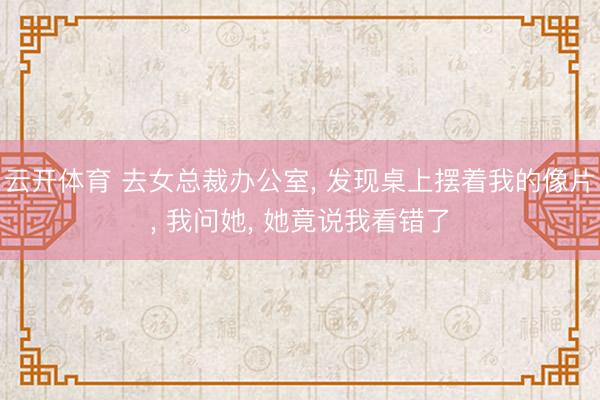 云开体育 去女总裁办公室， 发现桌上摆着我的像片， 我问她， 她竟说我看错了