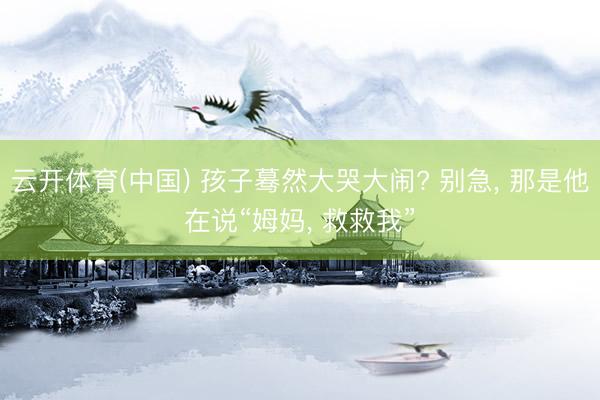 云开体育(中国) 孩子蓦然大哭大闹? 别急， 那是他在说“姆妈， 救救我”