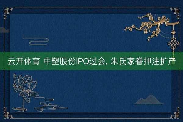 云开体育 中塑股份IPO过会, 朱氏家眷押注扩产