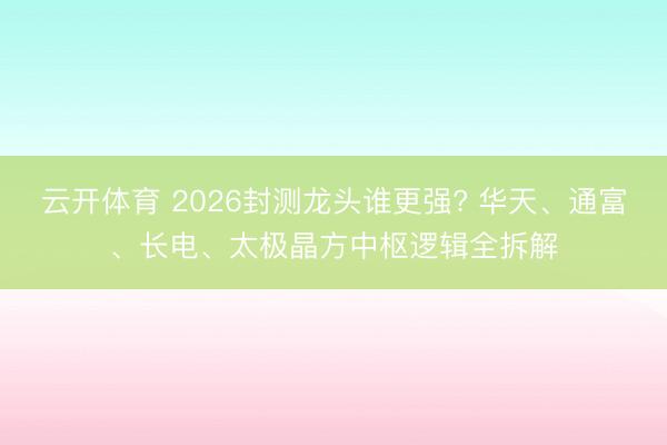 云开体育 2026封测龙头谁更强? 华天、通富、长电、太极晶方中枢逻辑全拆解