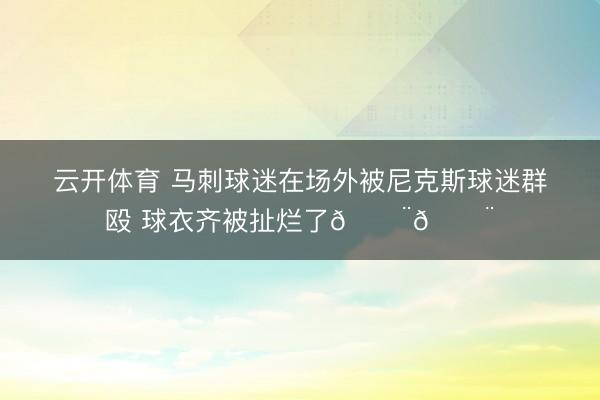 云开体育 马刺球迷在场外被尼克斯球迷群殴 球衣齐被扯烂了😨😨