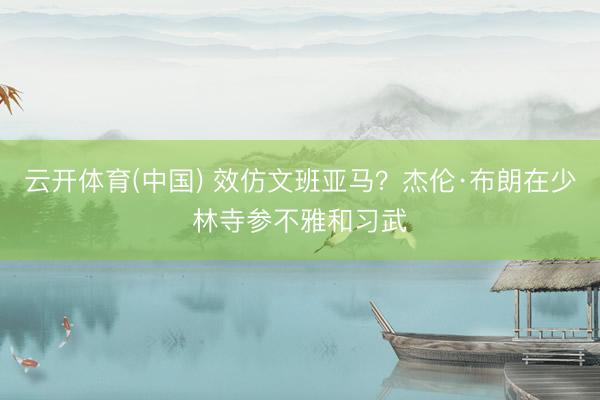 云开体育(中国) 效仿文班亚马？杰伦·布朗在少林寺参不雅和习武
