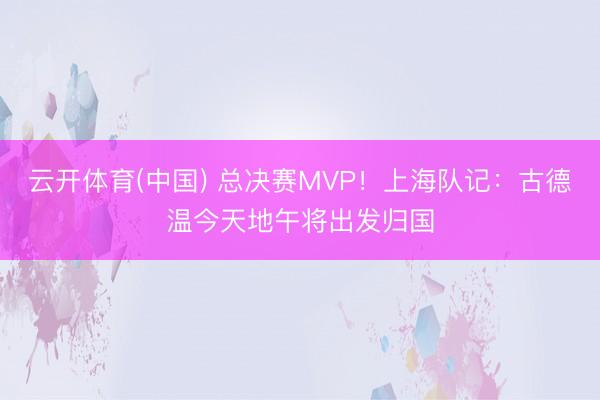 云开体育(中国) 总决赛MVP！上海队记：古德温今天地午将出发归国