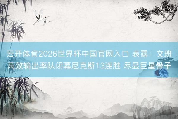 云开体育2026世界杯中国官网入口 表露：文班高效输出率队闭幕尼克斯13连胜 尽显巨星骨子
