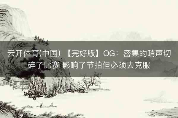 云开体育(中国) 【完好版】OG：密集的哨声切碎了比赛 影响了节拍但必须去克服