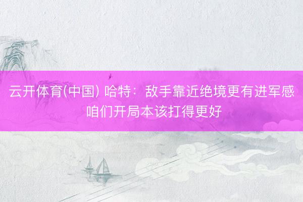 云开体育(中国) 哈特：敌手靠近绝境更有进军感 咱们开局本该打得更好