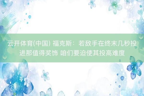 云开体育(中国) 福克斯：若敌手在终末几秒投进那值得奖饰 咱们要迫使其投高难度
