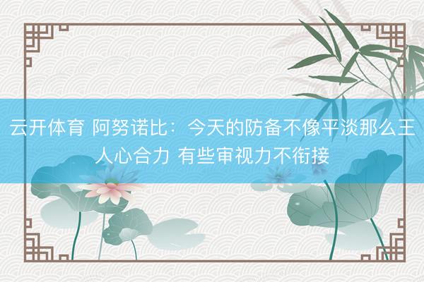 云开体育 阿努诺比：今天的防备不像平淡那么王人心合力 有些审视力不衔接