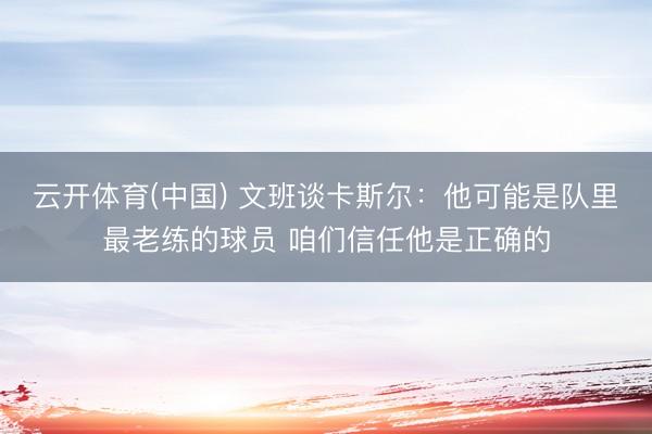 云开体育(中国) 文班谈卡斯尔：他可能是队里最老练的球员 咱们信任他是正确的