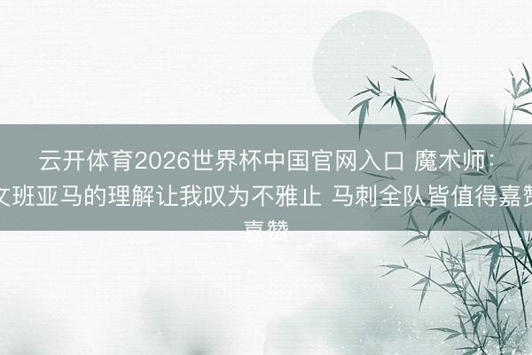 云开体育2026世界杯中国官网入口 魔术师：文班亚马的理解让我叹为不雅止 马刺全队皆值得嘉赞