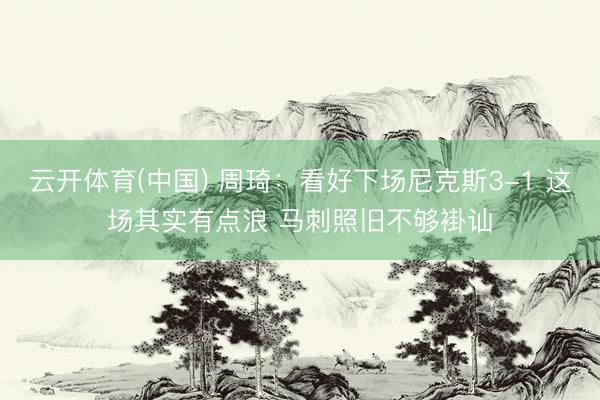 云开体育(中国) 周琦:看好下场尼克斯3-1 这场其实有点浪 马刺照旧不够褂讪