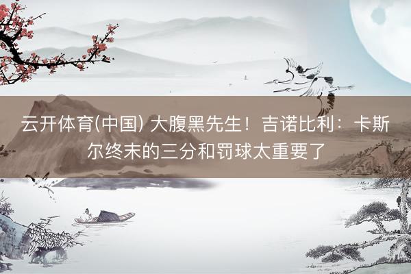 云开体育(中国) 大腹黑先生！吉诺比利：卡斯尔终末的三分和罚球太重要了