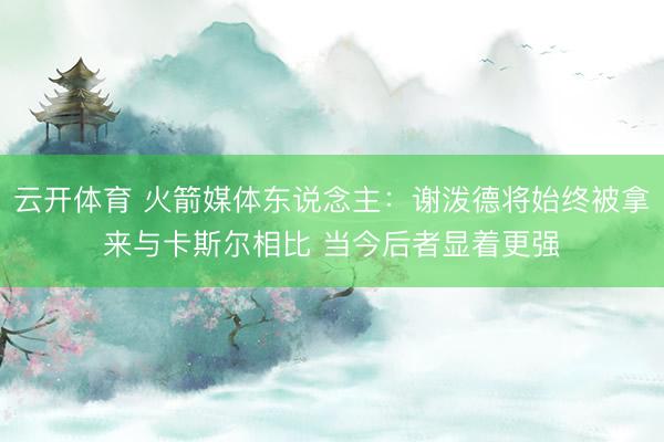 云开体育 火箭媒体东说念主：谢泼德将始终被拿来与卡斯尔相比 当今后者显着更强