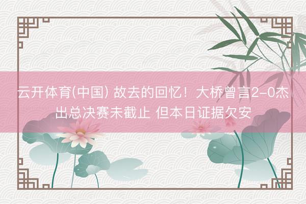 云开体育(中国) 故去的回忆！大桥曾言2-0杰出总决赛未截止 但本日证据欠安