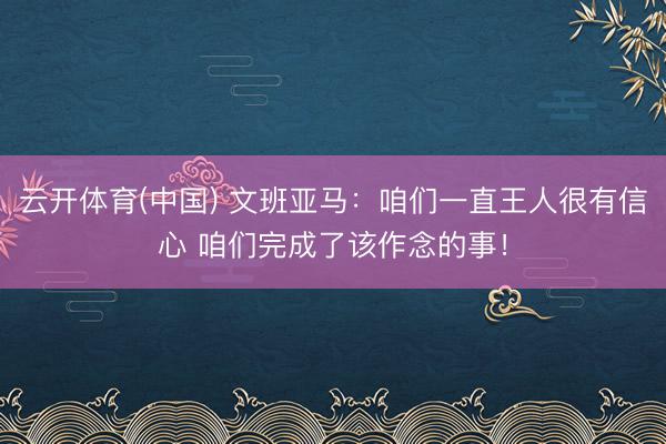 云开体育(中国) 文班亚马：咱们一直王人很有信心 咱们完成了该作念的事！