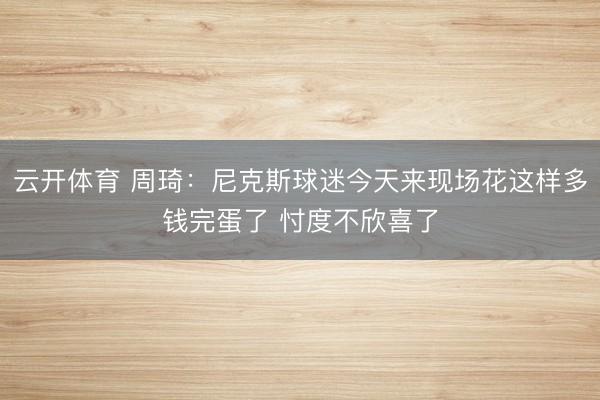 云开体育 周琦：尼克斯球迷今天来现场花这样多钱完蛋了 忖度不欣喜了