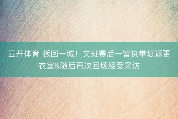 云开体育 扳回一城！文班赛后一皆执拳复返更衣室&随后再次回场经受采访