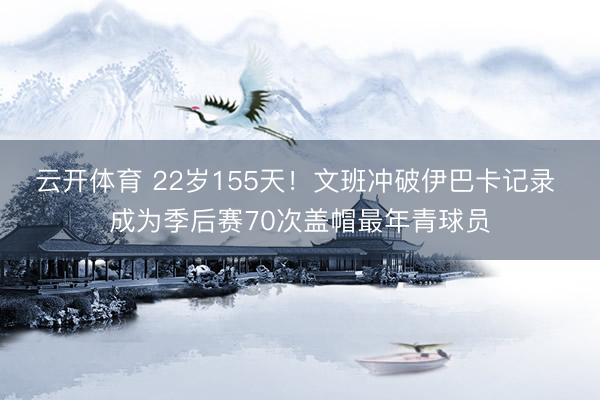 云开体育 22岁155天！文班冲破伊巴卡记录 成为季后赛70次盖帽最年青球员
