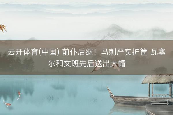 云开体育(中国) 前仆后继！马刺严实护筐 瓦塞尔和文班先后送出大帽