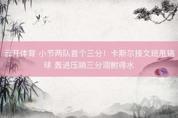 云开体育 小节两队首个三分！卡斯尔接文班甩锅球 轰进压哨三分涸鲋得水