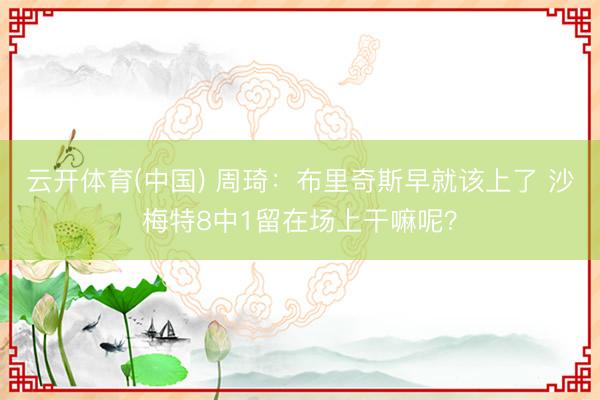 云开体育(中国) 周琦：布里奇斯早就该上了 沙梅特8中1留在场上干嘛呢？