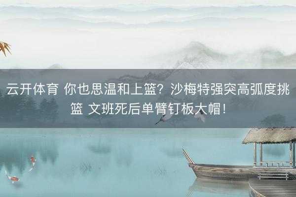 云开体育 你也思温和上篮？沙梅特强突高弧度挑篮 文班死后单臂钉板大帽！