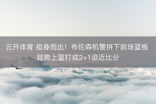 云开体育 挺身而出！布伦森机警拼下前场篮板 趁势上篮打成2+1迫近比分