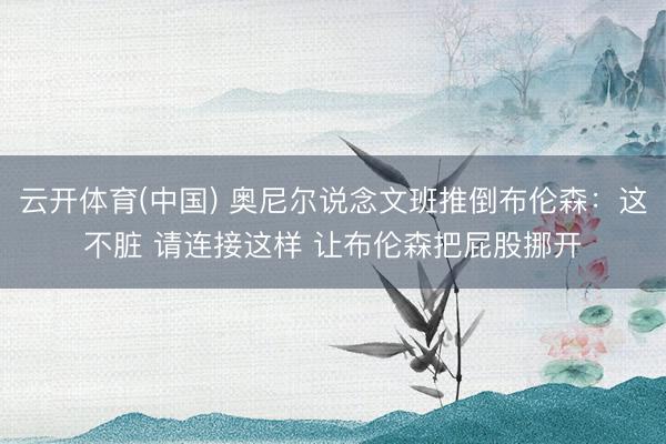 云开体育(中国) 奥尼尔说念文班推倒布伦森：这不脏 请连接这样 让布伦森把屁股挪开
