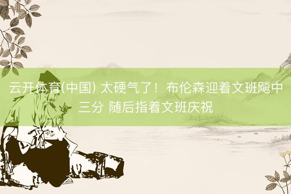 云开体育(中国) 太硬气了！布伦森迎着文班飚中三分 随后指着文班庆祝