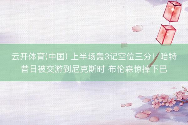 云开体育(中国) 上半场轰3记空位三分！哈特昔日被交游到尼克斯时 布伦森惊掉下巴