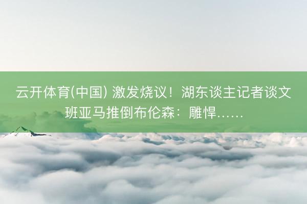 云开体育(中国) 激发烧议！湖东谈主记者谈文班亚马推倒布伦森：雕悍……