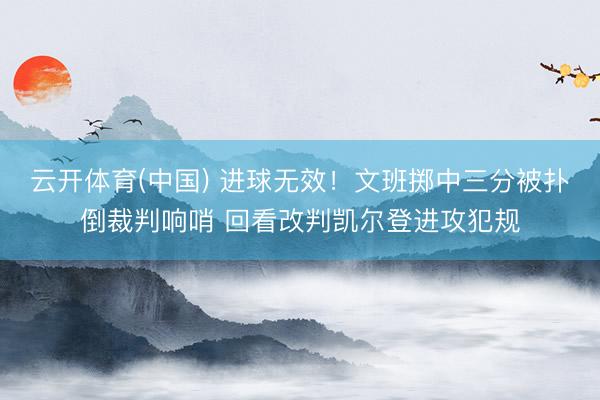 云开体育(中国) 进球无效！文班掷中三分被扑倒裁判响哨 回看改判凯尔登进攻犯规