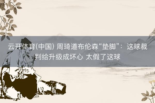 云开体育(中国) 周琦道布伦森“垫脚”：这球裁判给升级成坏心 太假了这球