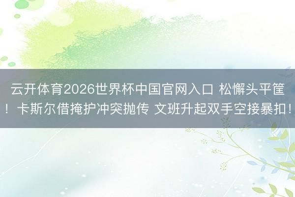 云开体育2026世界杯中国官网入口 松懈头平筐！卡斯尔借掩护冲突抛传 文班升起双手空接暴扣！