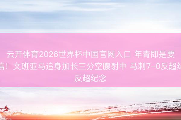 云开体育2026世界杯中国官网入口 年青即是要自信！文班亚马追身加长三分空腹射中 马刺7-0反超纪念