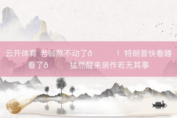 云开体育 老翁熬不动了😂！特朗普快看睡着了😴 猛然醒来装作若无其事