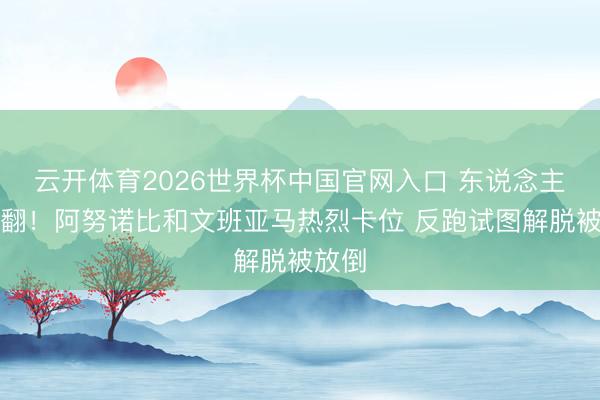 云开体育2026世界杯中国官网入口 东说念主仰马翻！阿努诺比和文班亚马热烈卡位 反跑试图解脱被放倒