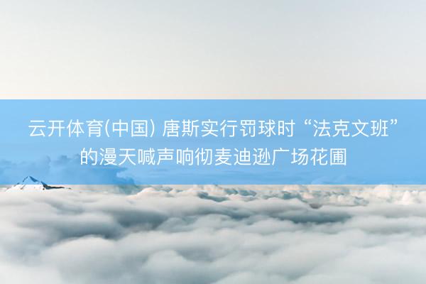 云开体育(中国) 唐斯实行罚球时 “法克文班”的漫天喊声响彻麦迪逊广场花圃