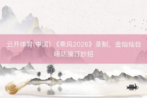 云开体育(中国) 《乘风2026》录制，金灿灿自曝防编订妙招