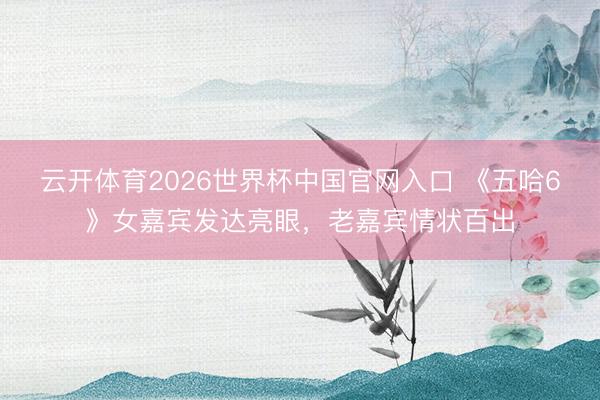云开体育2026世界杯中国官网入口 《五哈6》女嘉宾发达亮眼