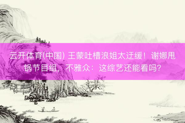 云开体育(中国) 王蒙吐槽浪姐太迂缓！谢娜甩锅节目组，不