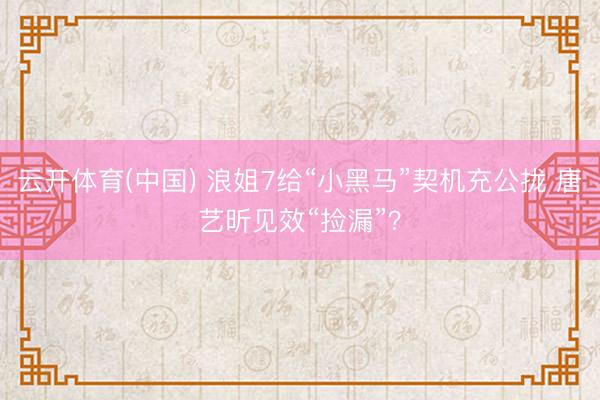 云开体育(中国) 浪姐7给“小黑马”契机充公拢 唐艺昕见效“捡漏”？