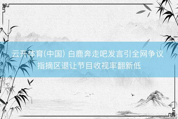 云开体育(中国) 白鹿奔走吧发言引全网争议 指摘区退让节目收视率翻新低