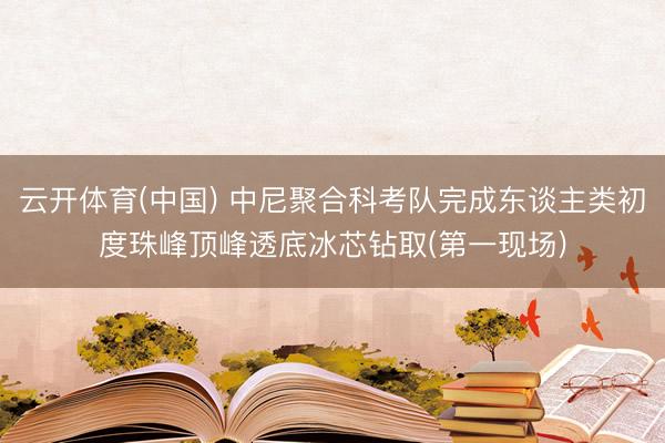 云开体育(中国) 中尼聚合科考队完成东谈主类初度珠峰顶峰透底冰芯钻取(第一现场)