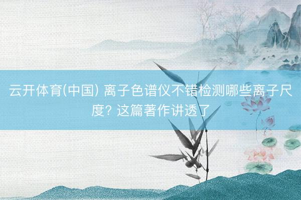 云开体育(中国) 离子色谱仪不错检测哪些离子尺度? 这篇著作讲透了